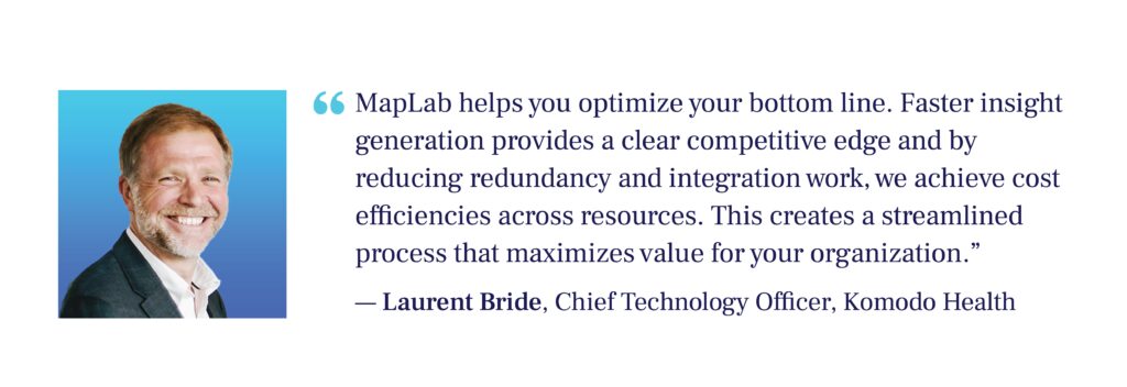 "MapLab helps you optimize your bottom line. Faster insight generation provides a clear competitive edge and by reducing redundancy and integration work, we achieve cost efficiencies across resources. This creates a streamlined process that maximizes value for your organization." - Laurent Bride, CTO, Komodo Health